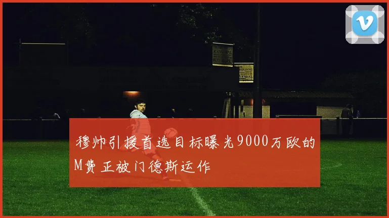 穆帅引援首选目标曝光9000万欧的M费正被门德斯运作