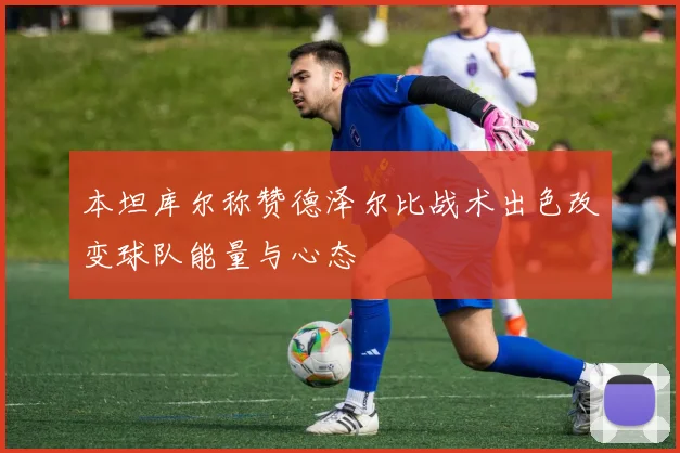 本坦库尔称赞德泽尔比战术出色改变球队能量与心态