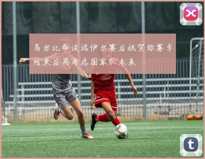 乌尔比希谈诺伊尔赛后祝贺称赛季结束后再考虑国家队未来