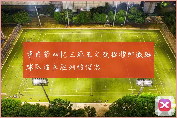 萨内蒂回忆三冠王之夜称穆帅激励球队追求胜利的信念