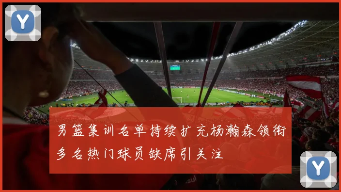 男篮集训名单持续扩充杨瀚森领衔多名热门球员缺席引关注