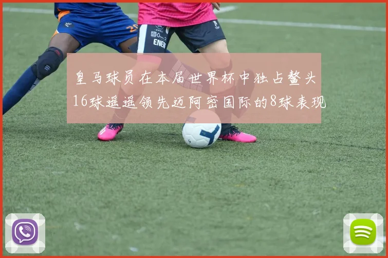 皇马球员在本届世界杯中独占鳌头16球遥遥领先迈阿密国际的8球表现