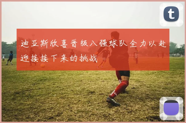 迪亚斯欣喜晋级八强球队全力以赴迎接接下来的挑战