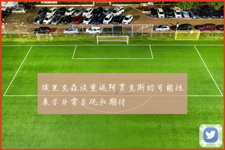 埃里克森谈重返阿贾克斯的可能性表示非常乐观和期待