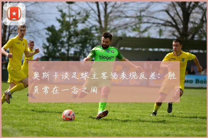 奥斯卡谈足球主客场表现反差：胜负常在一念之间