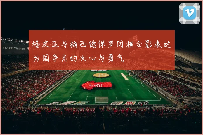 塔皮亚与梅西德保罗同框合影表达为国争光的决心与勇气
