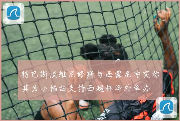 特巴斯谈维尼修斯与西蒙尼冲突称其为小插曲支持西超杯海外举办