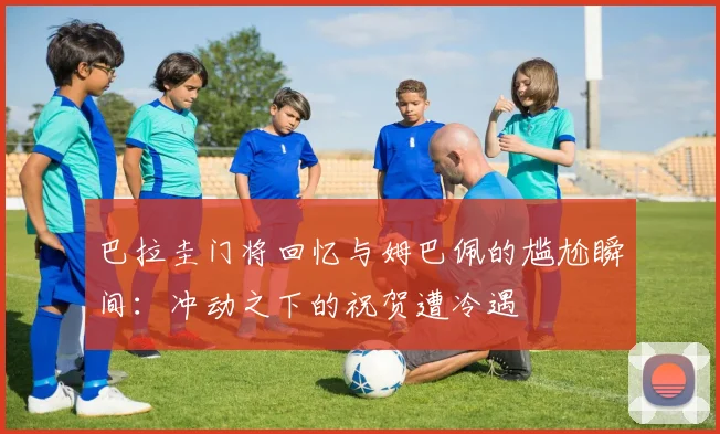 巴拉圭门将回忆与姆巴佩的尴尬瞬间：冲动之下的祝贺遭冷遇