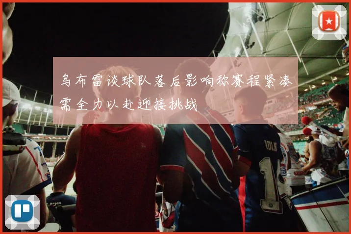 乌布雷谈球队落后影响称赛程紧凑需全力以赴迎接挑战