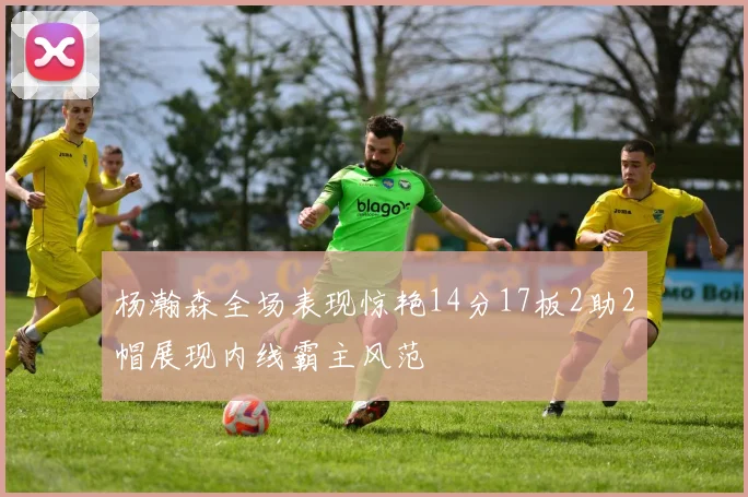 杨瀚森全场表现惊艳14分17板2助2帽展现内线霸主风范