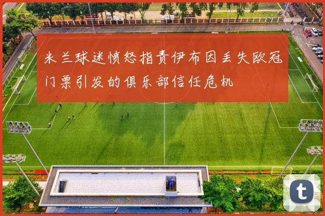 米兰球迷愤怒指责伊布因丢失欧冠门票引发的俱乐部信任危机