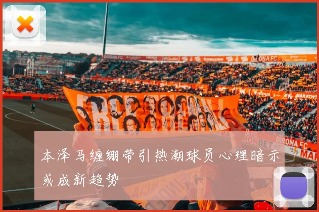 本泽马缠绷带引热潮球员心理暗示或成新趋势