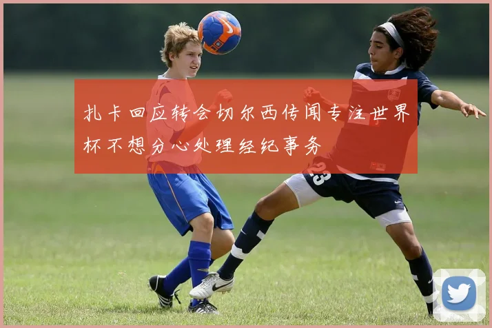 扎卡回应转会切尔西传闻专注世界杯不想分心处理经纪事务