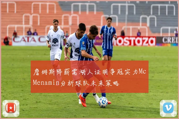詹姆斯降薪需湖人证明争冠实力McMenamin分析球队未来策略