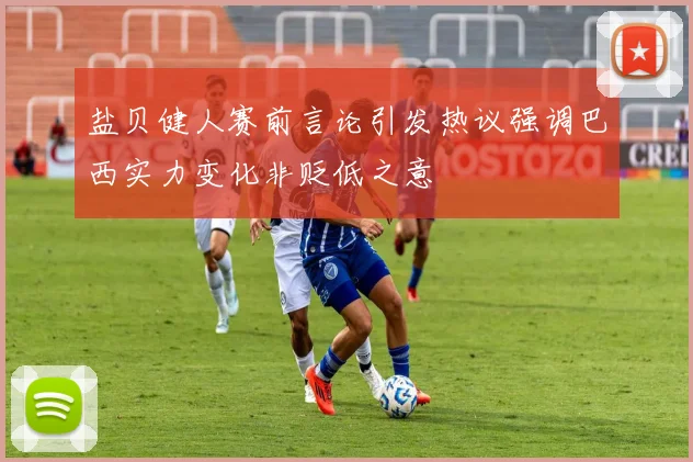 盐贝健人赛前言论引发热议强调巴西实力变化非贬低之意